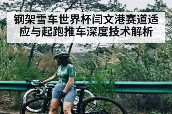 钢架雪车世界杯闫文港赛道适应与起跑推车深度技术解析