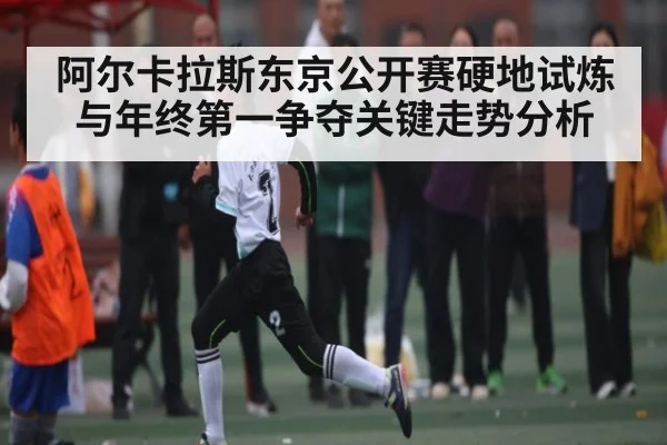 阿尔卡拉斯东京公开赛硬地试炼与年终第一争夺关键走势分析