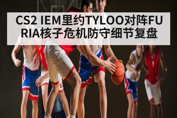 CS2 IEM里约TYLOO对阵FURIA核子危机防守细节复盘