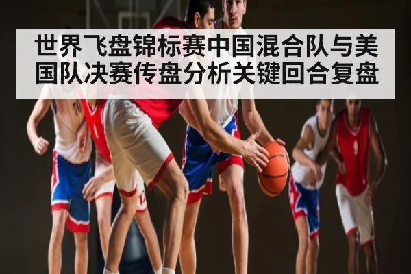 世界飞盘锦标赛中国混合队与美国队决赛传盘分析关键回合复盘