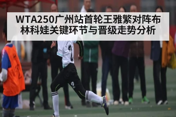 WTA250广州站首轮王雅繁对阵布林科娃关键环节与晋级走势分析